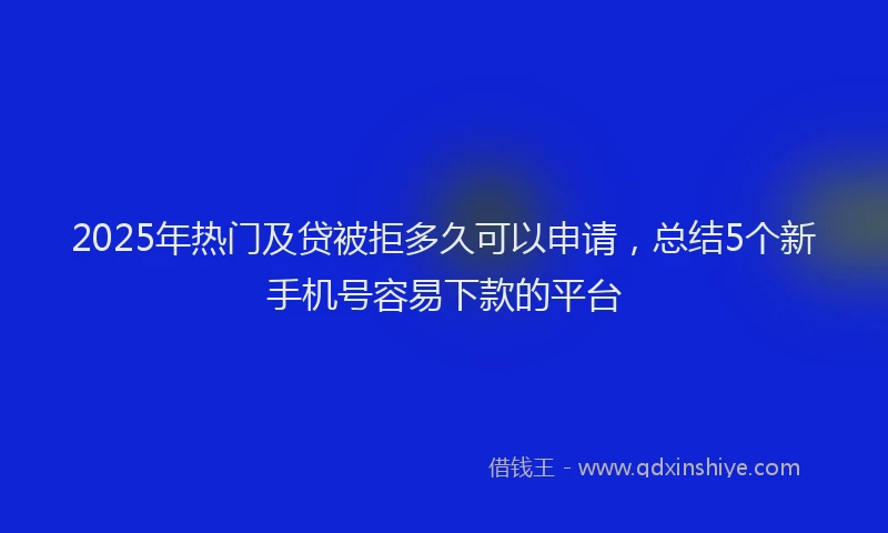 2025年热门及贷被拒多久可以申请，总结5个新手机号容易下款的平台