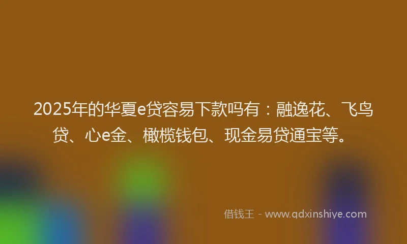2025年的华夏e贷容易下款吗有：融逸花、飞鸟贷、心e金、橄榄钱包、现金易贷通宝等。