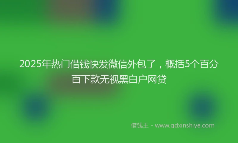 2025年热门借钱快发微信外包了，概括5个百分百下款无视黑白户网贷