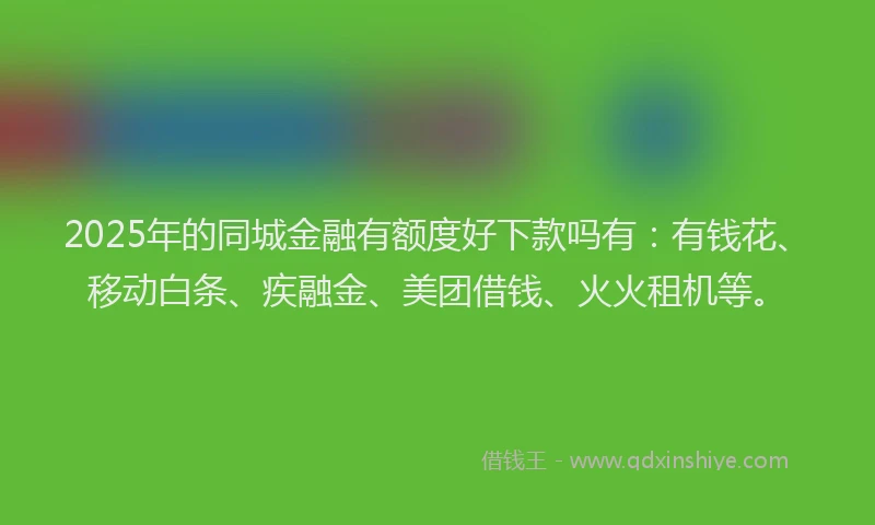 2025年的同城金融有额度好下款吗有：有钱花、移动白条、疾融金、美团借钱、火火租机等。