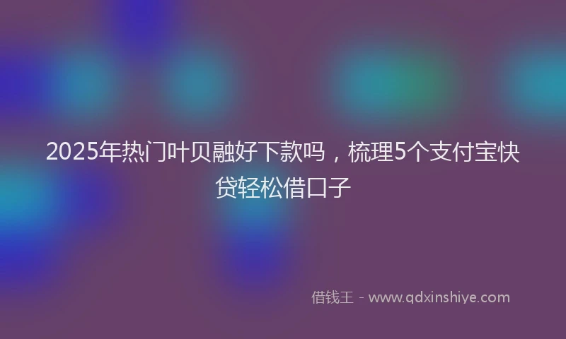 2025年热门叶贝融好下款吗，梳理5个支付宝快贷轻松借口子
