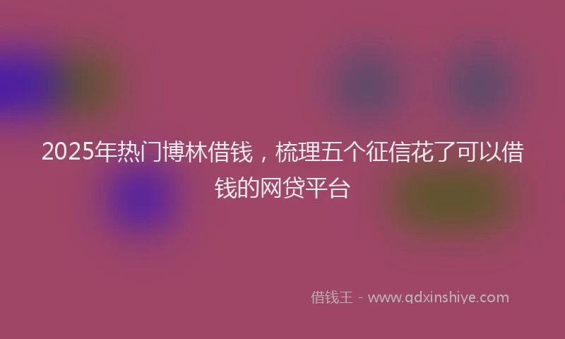 2025年热门博林借钱，梳理五个征信花了可以借钱的网贷平台