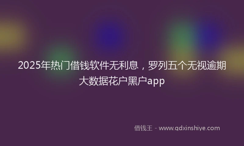 2025年热门借钱软件无利息，罗列五个无视逾期大数据花户黑户app