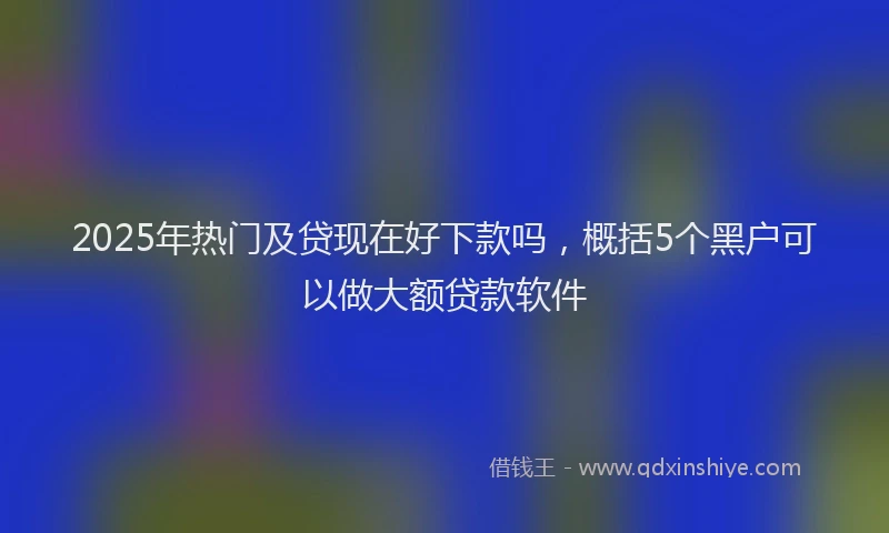 2025年热门及贷现在好下款吗，概括5个黑户可以做大额贷款软件