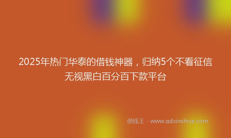 2025年热门华泰的借钱神器，归纳5个不看征信无视黑白百分百下款平台