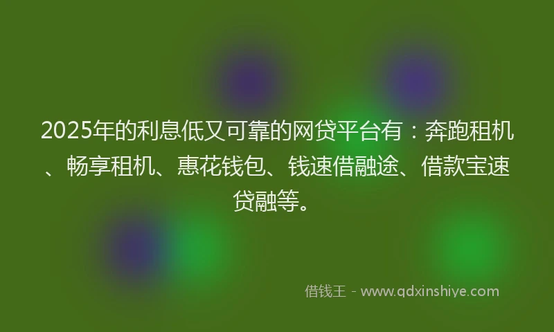 2025年的利息低又可靠的网贷平台有：奔跑租机、畅享租机、惠花钱包、钱速借融途、借款宝速贷融等。