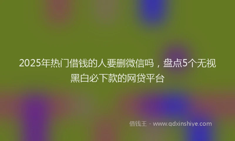2025年热门借钱的人要删微信吗，盘点5个无视黑白必下款的网贷平台