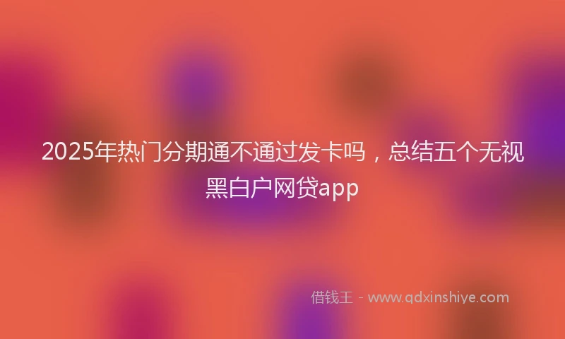 2025年热门分期通不通过发卡吗，总结五个无视黑白户网贷app