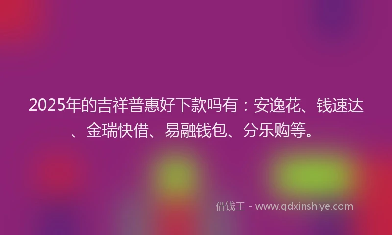 2025年的吉祥普惠好下款吗有：安逸花、钱速达、金瑞快借、易融钱包、分乐购等。