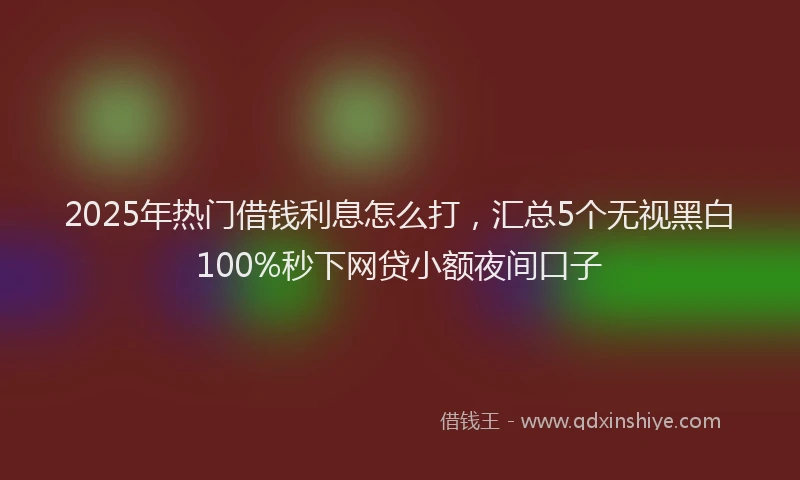 2025年热门借钱利息怎么打，汇总5个无视黑白100%秒下网贷小额夜间口子