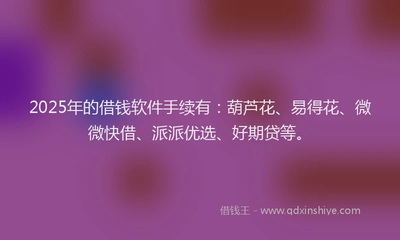 2025年的借钱软件手续有：葫芦花、易得花、微微快借、派派优选、好期贷等。