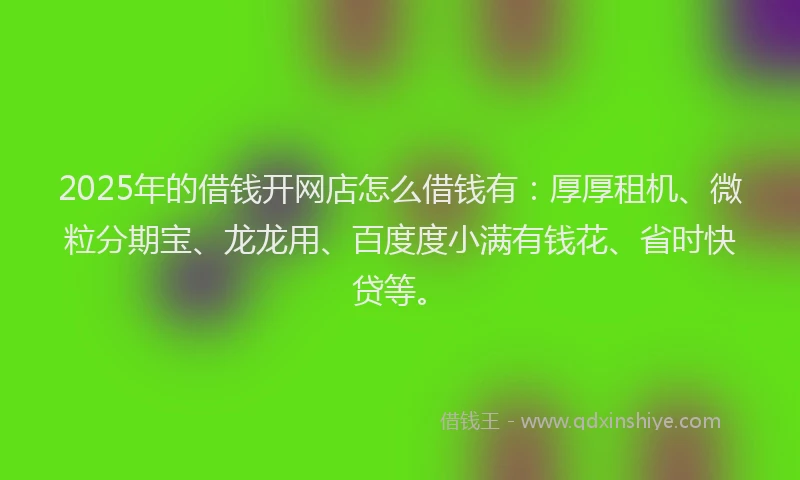 2025年的借钱开网店怎么借钱有：厚厚租机、微粒分期宝、龙龙用、百度度小满有钱花、省时快贷等。