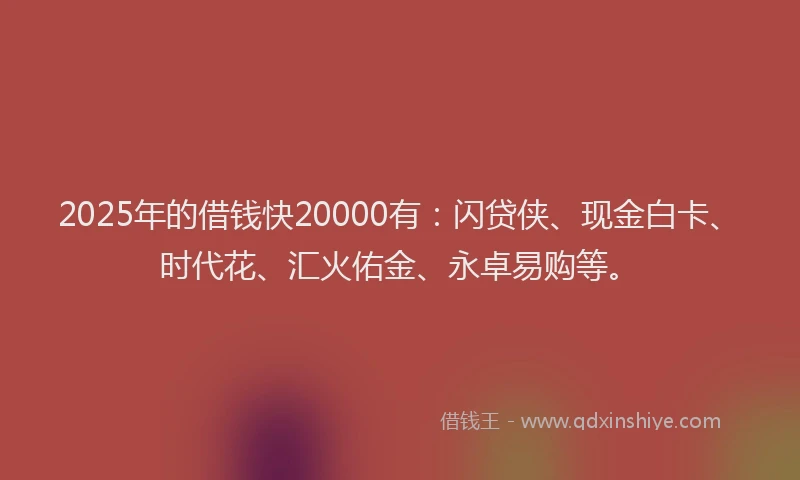 2025年的借钱快20000有：闪贷侠、现金白卡、时代花、汇火佑金、永卓易购等。