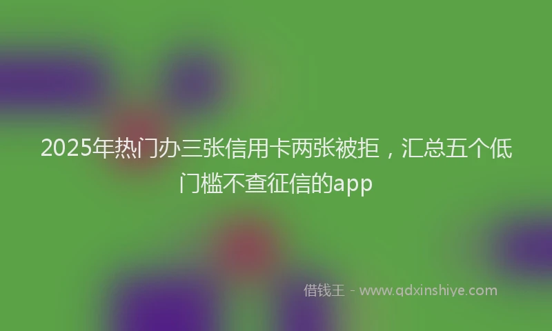 2025年热门办三张信用卡两张被拒，汇总五个低门槛不查征信的app