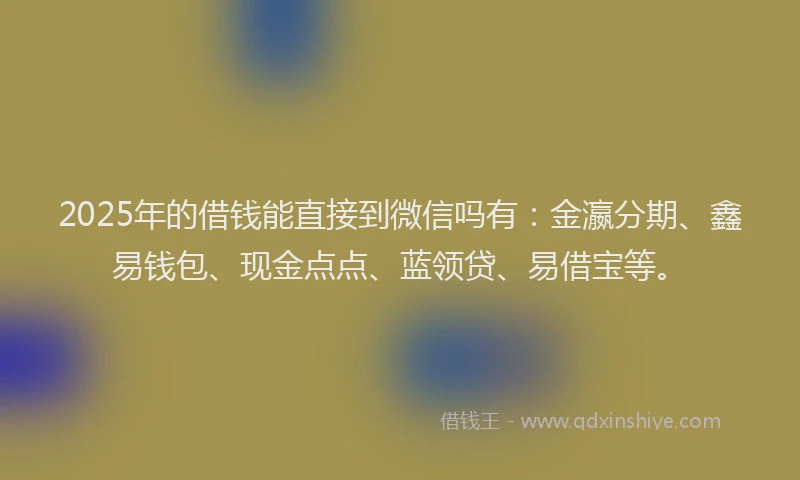 2025年的借钱能直接到微信吗有：金瀛分期、鑫易钱包、现金点点、蓝领贷、易借宝等。