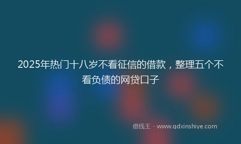 2025年热门十八岁不看征信的借款，整理五个不看负债的网贷口子