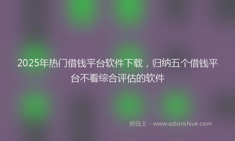 2025年热门借钱平台软件下载，归纳五个借钱平台不看综合评估的软件