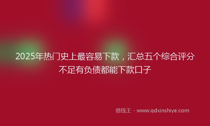 2025年热门史上最容易下款，汇总五个综合评分不足有负债都能下款口子