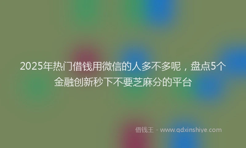 2025年热门借钱用微信的人多不多呢，盘点5个金融创新秒下不要芝麻分的平台