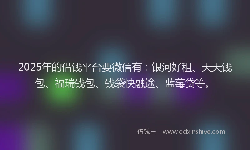 2025年的借钱平台要微信有：银河好租、天天钱包、福瑞钱包、钱袋快融途、蓝莓贷等。