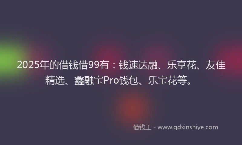 2025年的借钱借99有：钱速达融、乐享花、友佳精选、鑫融宝Pro钱包、乐宝花等。
