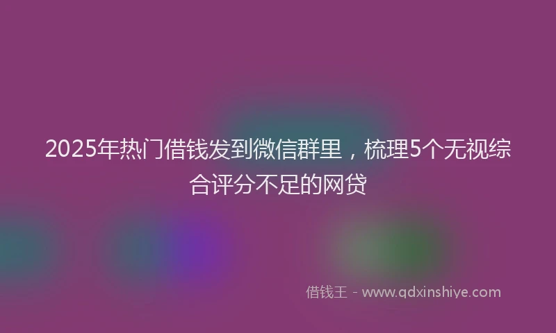 2025年热门借钱发到微信群里，梳理5个无视综合评分不足的网贷
