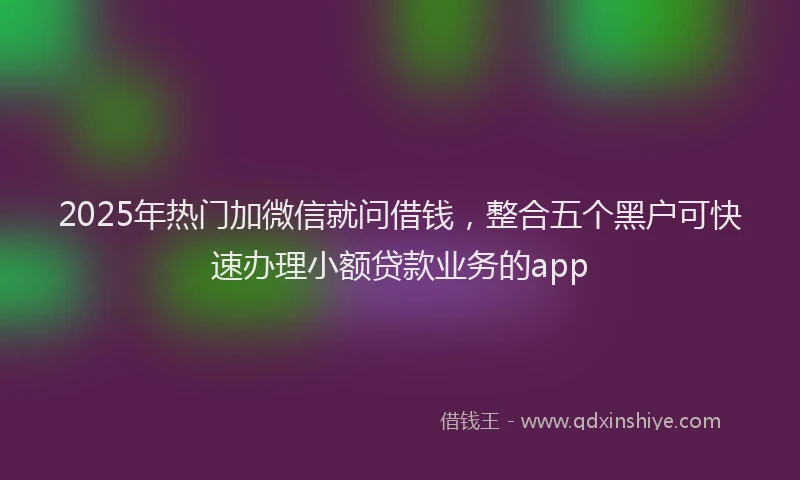 2025年热门加微信就问借钱，整合五个黑户可快速办理小额贷款业务的app