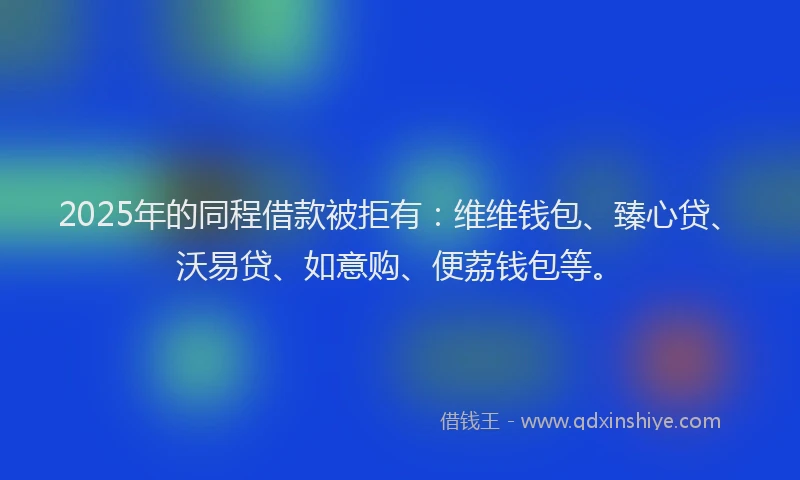 2025年的同程借款被拒有：维维钱包、臻心贷、沃易贷、如意购、便荔钱包等。