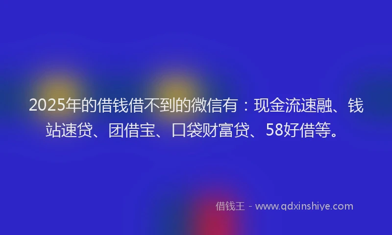 2025年的借钱借不到的微信有：现金流速融、钱站速贷、团借宝、口袋财富贷、58好借等。