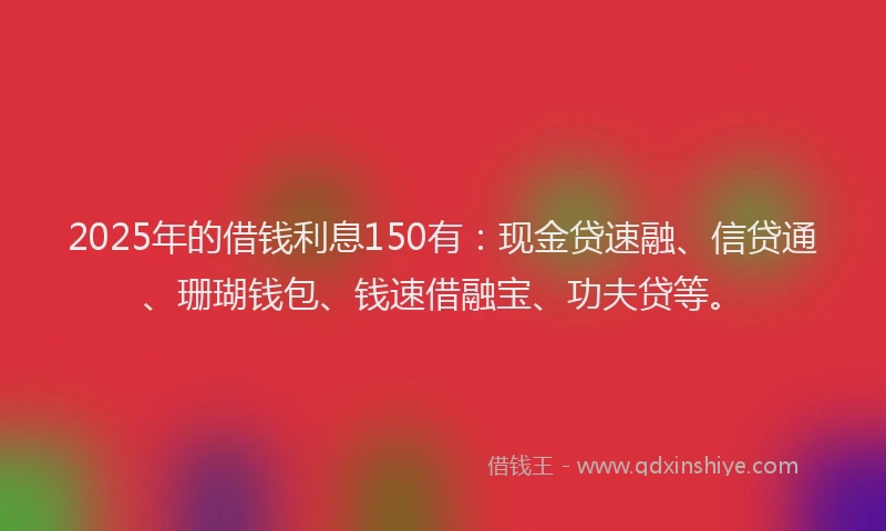 2025年的借钱利息150有：现金贷速融、信贷通、珊瑚钱包、钱速借融宝、功夫贷等。