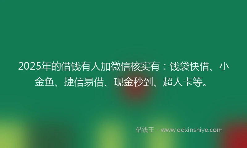 2025年的借钱有人加微信核实有：钱袋快借、小金鱼、捷信易借、现金秒到、超人卡等。