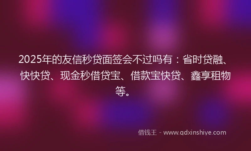2025年的友信秒贷面签会不过吗有：省时贷融、快快贷、现金秒借贷宝、借款宝快贷、鑫享租物等。