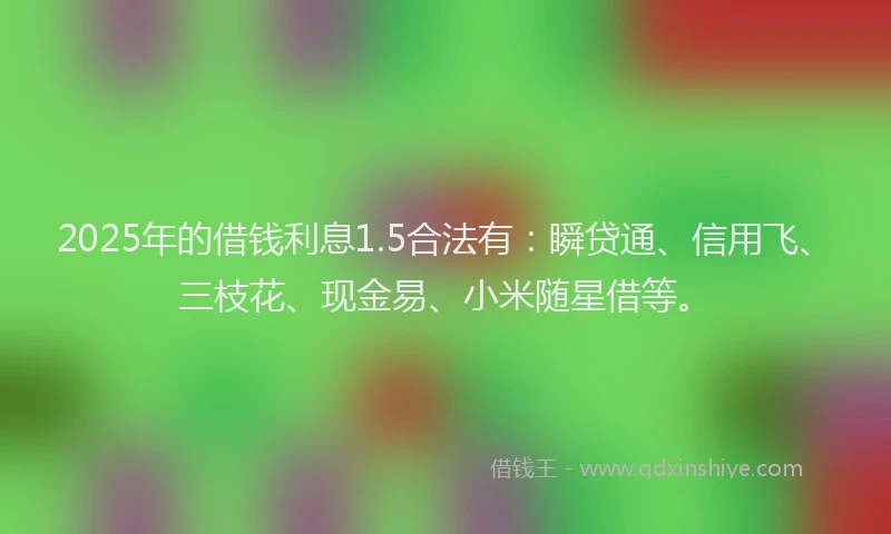 2025年的借钱利息1.5合法有：瞬贷通、信用飞、三枝花、现金易、小米随星借等。