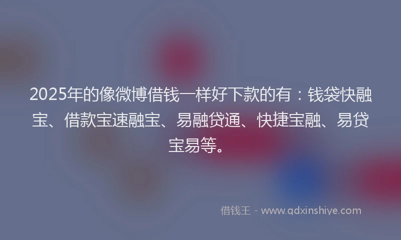 2025年的像微博借钱一样好下款的有：钱袋快融宝、借款宝速融宝、易融贷通、快捷宝融、易贷宝易等。
