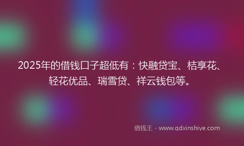 2025年的借钱口子超低有：快融贷宝、桔享花、轻花优品、瑞雪贷、祥云钱包等。