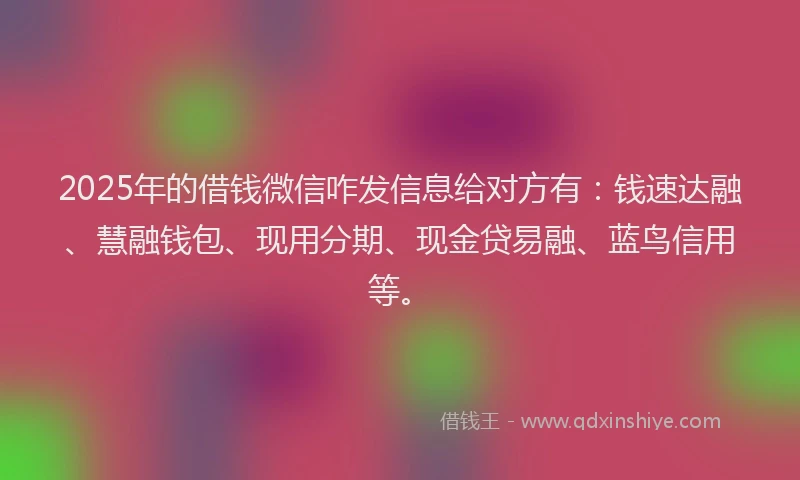 2025年的借钱微信咋发信息给对方有：钱速达融、慧融钱包、现用分期、现金贷易融、蓝鸟信用等。