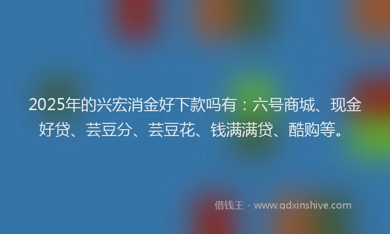 2025年的兴宏消金好下款吗有：六号商城、现金好贷、芸豆分、芸豆花、钱满满贷、酷购等。