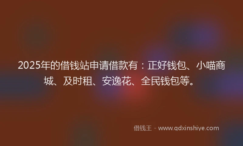 2025年的借钱站申请借款有：正好钱包、小喵商城、及时租、安逸花、全民钱包等。