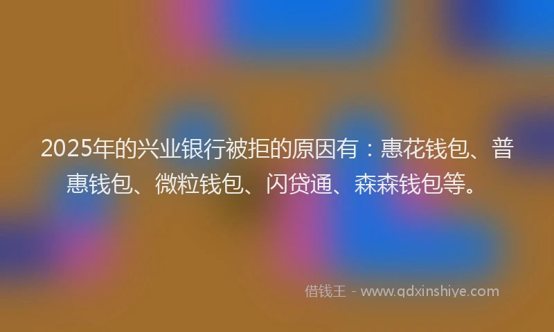 2025年的兴业银行被拒的原因有：惠花钱包、普惠钱包、微粒钱包、闪贷通、森森钱包等。