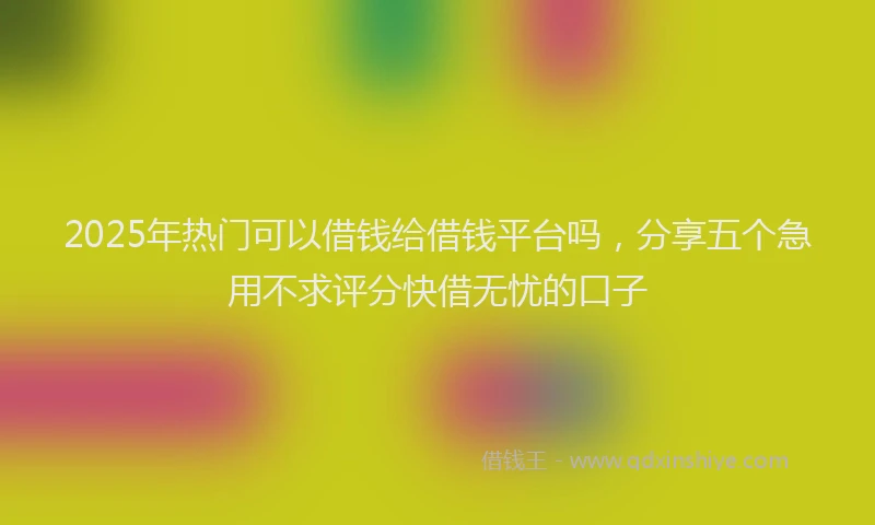 2025年热门可以借钱给借钱平台吗，分享五个急用不求评分快借无忧的口子