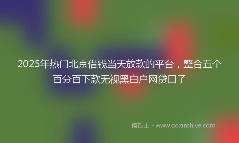 2025年热门北京借钱当天放款的平台，整合五个百分百下款无视黑白户网贷口子