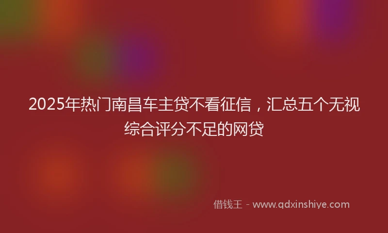 2025年热门南昌车主贷不看征信，汇总五个无视综合评分不足的网贷