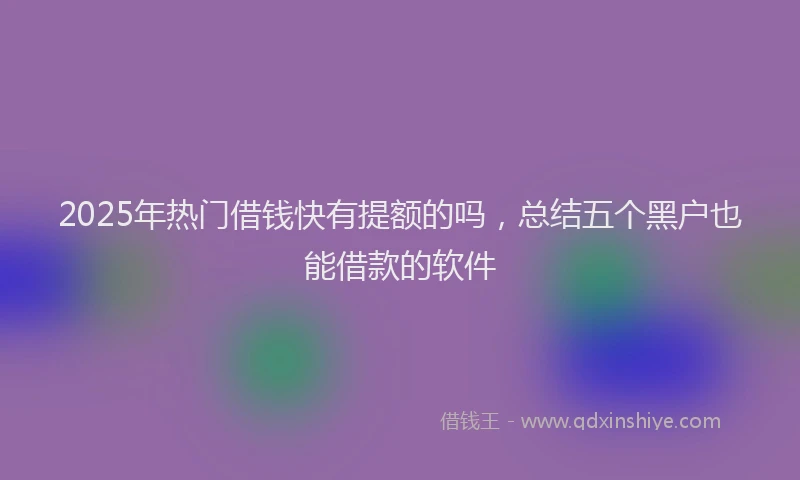 2025年热门借钱快有提额的吗，总结五个黑户也能借款的软件