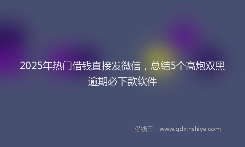 2025年热门借钱直接发微信，总结5个高炮双黑逾期必下款软件