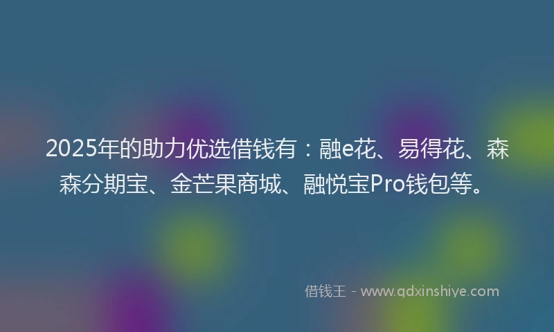 2025年的助力优选借钱有：融e花、易得花、森森分期宝、金芒果商城、融悦宝Pro钱包等。