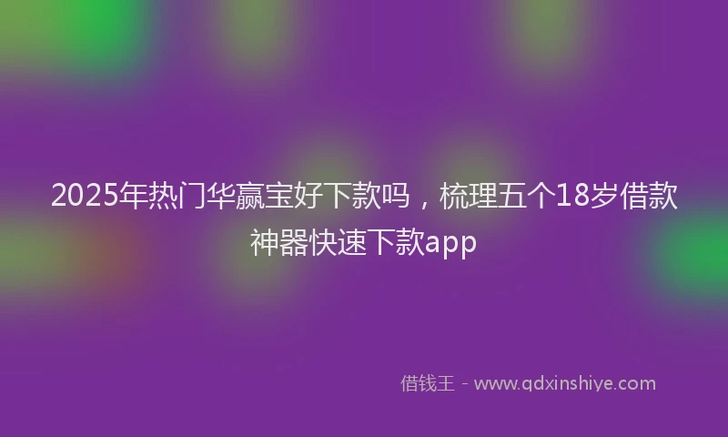 2025年热门华赢宝好下款吗，梳理五个18岁借款神器快速下款app