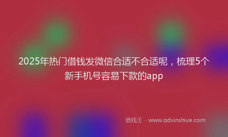 2025年热门借钱发微信合适不合适呢，梳理5个新手机号容易下款的app