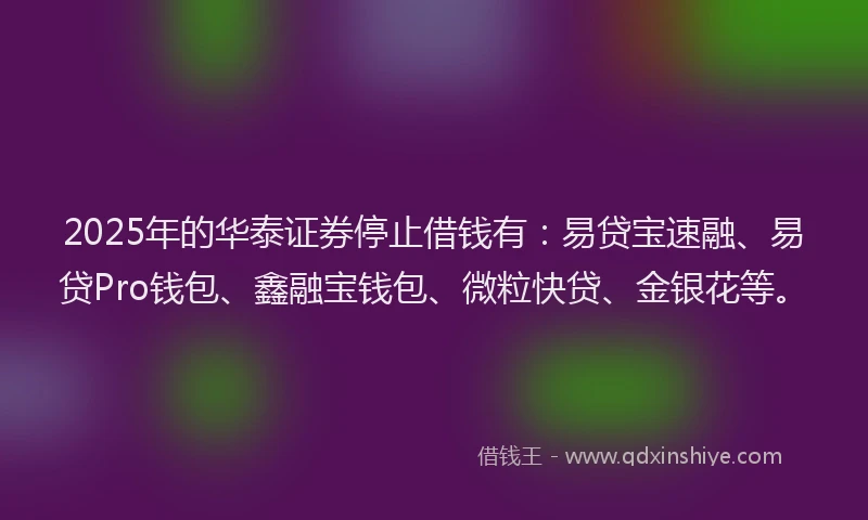 2025年的华泰证券停止借钱有：易贷宝速融、易贷Pro钱包、鑫融宝钱包、微粒快贷、金银花等。