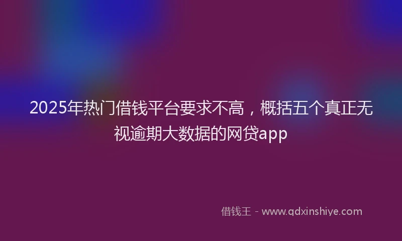 2025年热门借钱平台要求不高，概括五个真正无视逾期大数据的网贷app