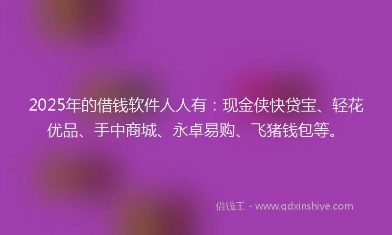 2025年的借钱软件人人有：现金侠快贷宝、轻花优品、手中商城、永卓易购、飞猪钱包等。